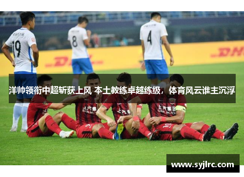 洋帅领衔中超斩获上风 本土教练卓越练级，体育风云谁主沉浮